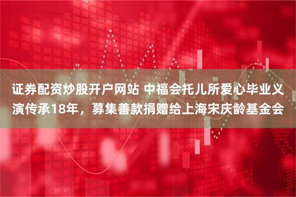 证券配资炒股开户网站 中福会托儿所爱心毕业义演传承18年，募集善款捐赠给上海宋庆龄基金会