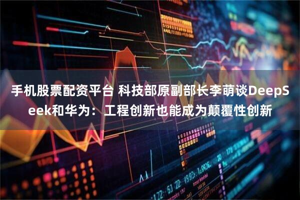 手机股票配资平台 科技部原副部长李萌谈DeepSeek和华为：工程创新也能成为颠覆性创新