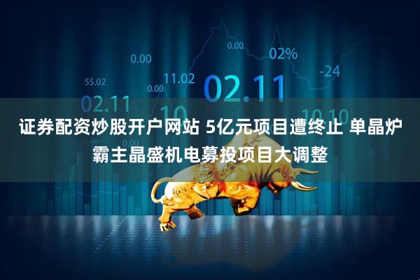 证券配资炒股开户网站 5亿元项目遭终止 单晶炉霸主晶盛机电募投项目大调整