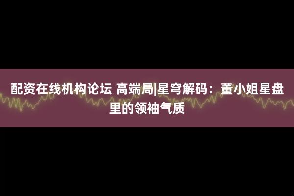 配资在线机构论坛 高端局|星穹解码：董小姐星盘里的领袖气质
