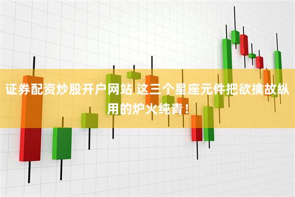 证券配资炒股开户网站 这三个星座元件把欲擒故纵用的炉火纯青！