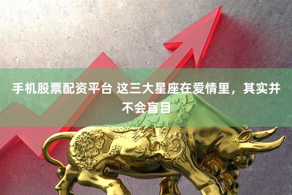 手机股票配资平台 这三大星座在爱情里，其实并不会盲目