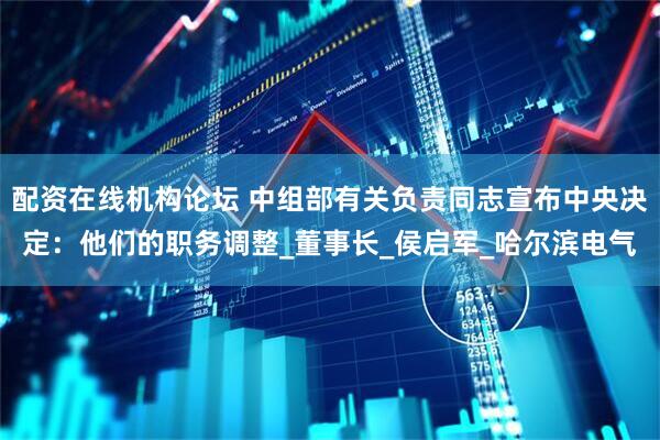 配资在线机构论坛 中组部有关负责同志宣布中央决定：他们的职务调整_董事长_侯启军_哈尔滨电气