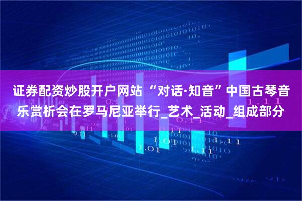 证券配资炒股开户网站 “对话·知音”中国古琴音乐赏析会在罗马尼亚举行_艺术_活动_组成部分