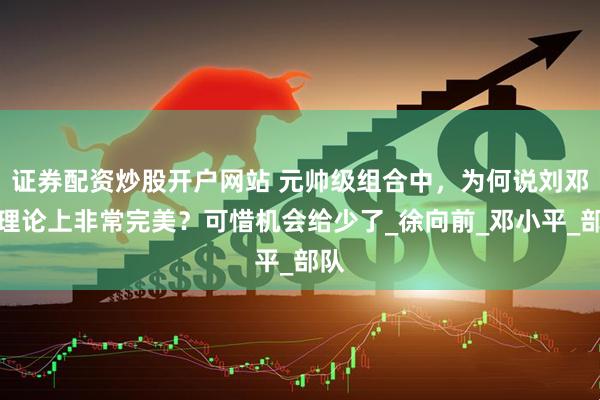 证券配资炒股开户网站 元帅级组合中，为何说刘邓徐理论上非常完美？可惜机会给少了_徐向前_邓小平_部队