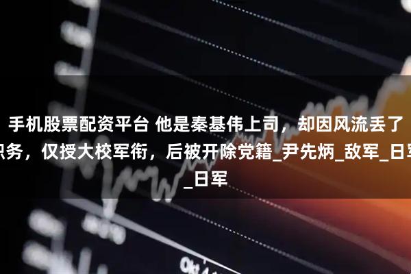 手机股票配资平台 他是秦基伟上司，却因风流丢了职务，仅授大校军衔，后被开除党籍_尹先炳_敌军_日军