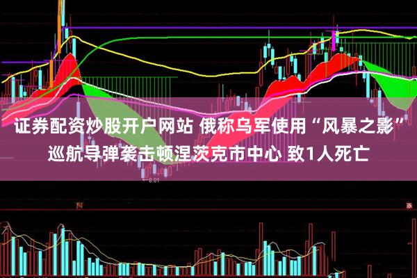 证券配资炒股开户网站 俄称乌军使用“风暴之影”巡航导弹袭击顿涅茨克市中心 致1人死亡
