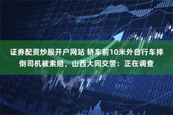 证券配资炒股开户网站 轿车前10米外自行车摔倒司机被索赔，山西大同交警：正在调查