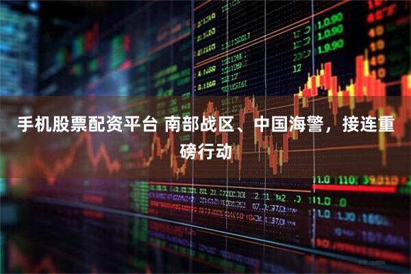 手机股票配资平台 南部战区、中国海警，接连重磅行动