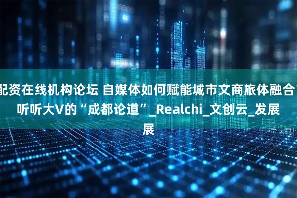 配资在线机构论坛 自媒体如何赋能城市文商旅体融合？听听大V的“成都论道”_Realchi_文创云_发展