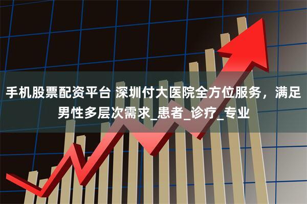 手机股票配资平台 深圳付大医院全方位服务，满足男性多层次需求_患者_诊疗_专业