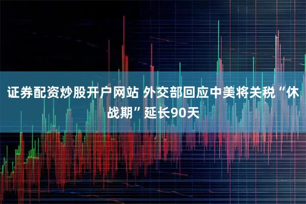 证券配资炒股开户网站 外交部回应中美将关税“休战期”延长90天