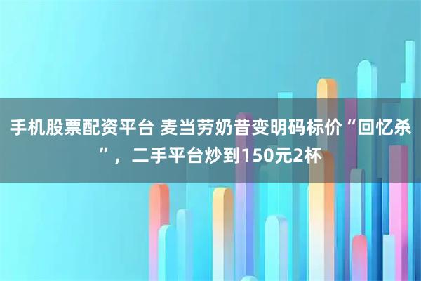 手机股票配资平台 麦当劳奶昔变明码标价“回忆杀”，二手平台炒到150元2杯