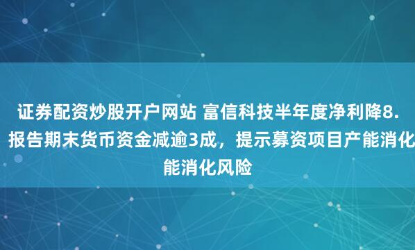 证券配资炒股开户网站 富信科技半年度净利降8.6%，报告期末货币资金减逾3成，提示募资项目产能消化风险