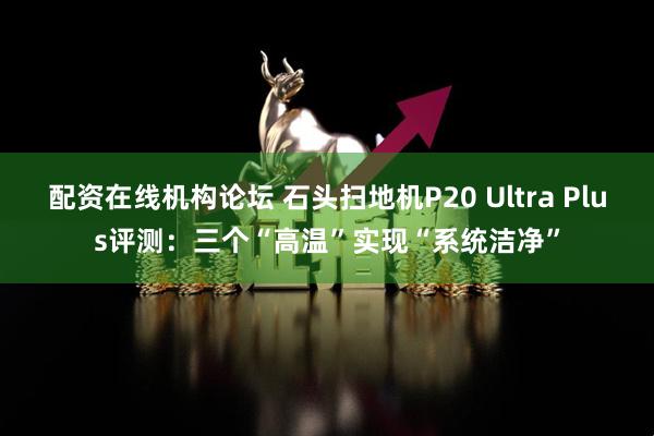 配资在线机构论坛 石头扫地机P20 Ultra Plus评测：三个“高温”实现“系统洁净”