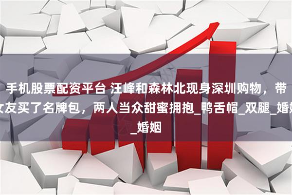 手机股票配资平台 汪峰和森林北现身深圳购物，带女友买了名牌包，两人当众甜蜜拥抱_鸭舌帽_双腿_婚姻