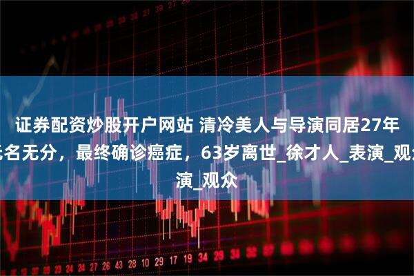 证券配资炒股开户网站 清冷美人与导演同居27年无名无分，最终确诊癌症，63岁离世_徐才人_表演_观众