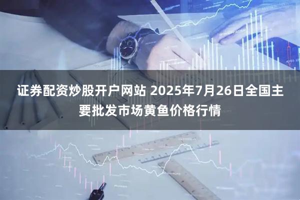 证券配资炒股开户网站 2025年7月26日全国主要批发市场黄鱼价格行情