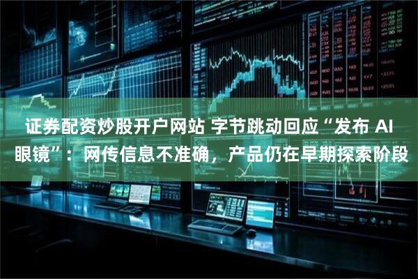 证券配资炒股开户网站 字节跳动回应“发布 AI 眼镜”：网传信息不准确，产品仍在早期探索阶段