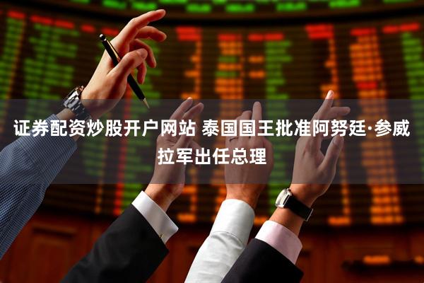 证券配资炒股开户网站 泰国国王批准阿努廷·参威拉军出任总理