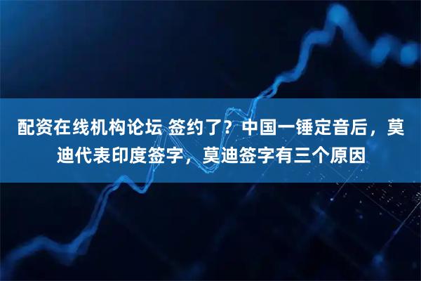配资在线机构论坛 签约了？中国一锤定音后，莫迪代表印度签字，莫迪签字有三个原因
