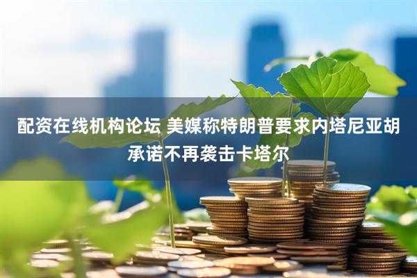 配资在线机构论坛 美媒称特朗普要求内塔尼亚胡承诺不再袭击卡塔尔