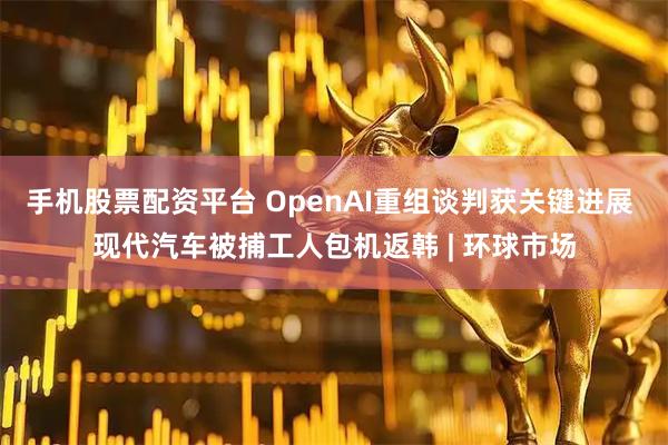 手机股票配资平台 OpenAI重组谈判获关键进展 现代汽车被捕工人包机返韩 | 环球市场