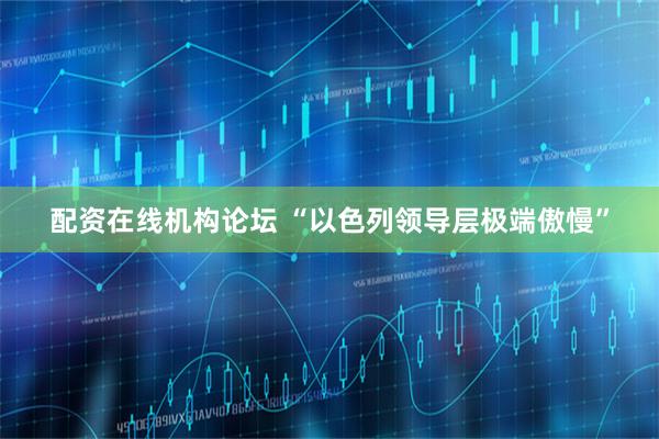 配资在线机构论坛 “以色列领导层极端傲慢”