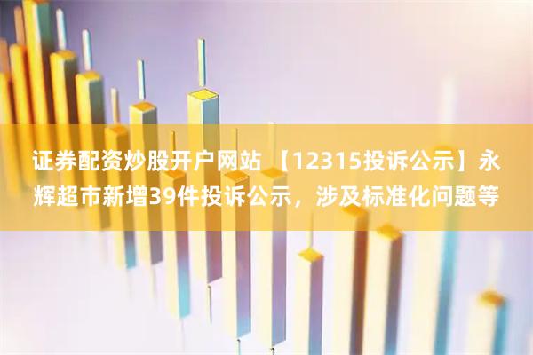 证券配资炒股开户网站 【12315投诉公示】永辉超市新增39件投诉公示，涉及标准化问题等
