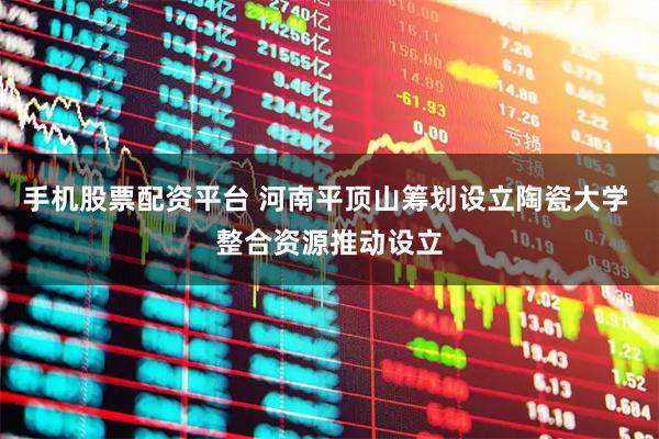 手机股票配资平台 河南平顶山筹划设立陶瓷大学 整合资源推动设立