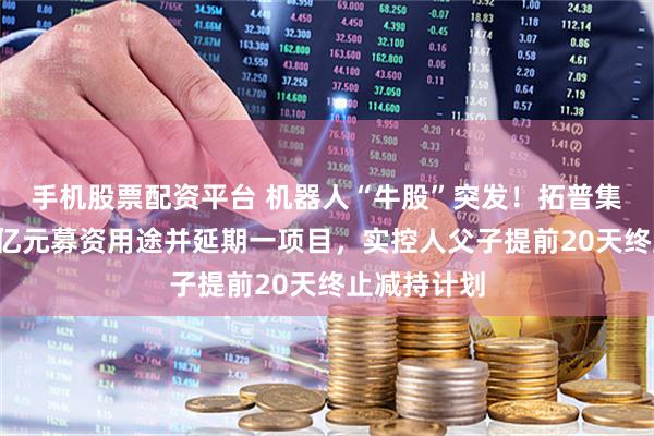 手机股票配资平台 机器人“牛股”突发！拓普集团拟变更4亿元募资用途并延期一项目，实控人父子提前20天终止减持计划
