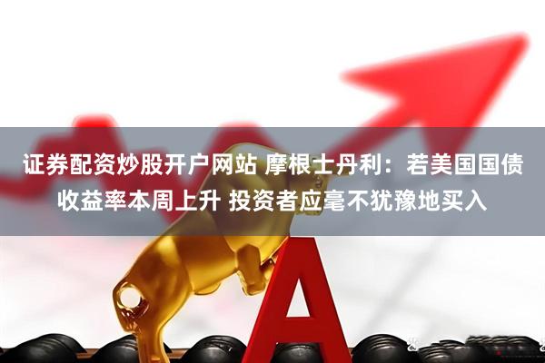 证券配资炒股开户网站 摩根士丹利：若美国国债收益率本周上升 投资者应毫不犹豫地买入
